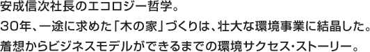 安成信次社長のエコロジー哲学。30年、一途に求めた「木の家」づくりは、壮大な環境事業に結晶した。着想からビジネスモデルができるまでの環境サクセス・ストーリー。