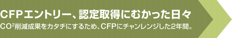 CFPエントリー、認定取得にむかった日々 CO2削減成果をカタチにするため、CFPにチャンレンジした2年間。