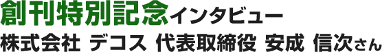 創刊特別記念インタビュー 株式会社 デコス 代表取締役 安成 信次さん