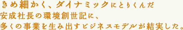 きめ細かく、ダイナミックにとりくんだ安成社長の環境創世記に、多くの事業を生み出すビジネスモデルが結実した。