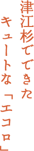 津江杉でできたキュートな「エコロ」