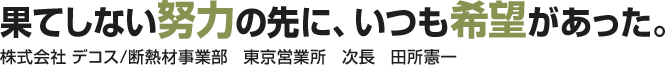 果てしない努力の先に、いつも希望があった。株式会社 デコス/断熱材事業部　東京営業所　次長　田所憲一