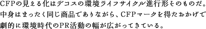 CFPの見える化はデコスの環境ライフサイクル進行形そのものだ。中身はまったく同じ商品でありながら、CFPマークを得たおかげで劇的に環境時代のPR活動の幅が広がってきている。