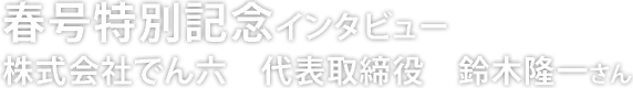 春号特別記念インタビュー 株式会社 でん六 代表取締役 鈴木隆一さん