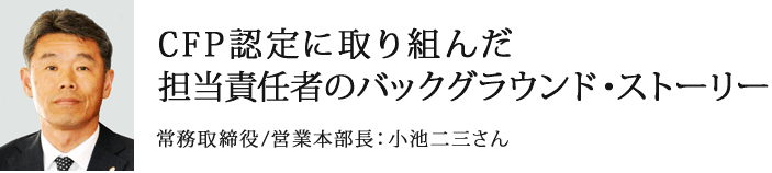 CFP認定に取り組んだ担当責任者のバックグラウンド・ストーリー 常務取締役/営業本部長：小池二三さん