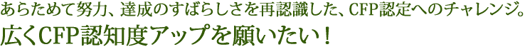 あらためて努力、達成のすばらしさを再認識した、CFP認定へのチャレンジ。広くCFP認知度アップを願いたい！