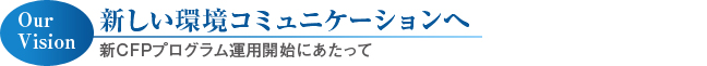 Our Vition 新しい環境コミュニケーションへ
新ＣＦＰプログラム運用開始にあたって