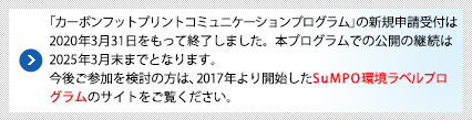 「カーボンフットプリントコミニュケーションプログラム」の新規申請受付は2020年3月31日をもって終了しました。本プログラムでの公開の継続は2025年3月末までとなります。今後ご参加を検討の方は、2017年より開始したSuMPO環境プログラムのサイトをご覧ください。